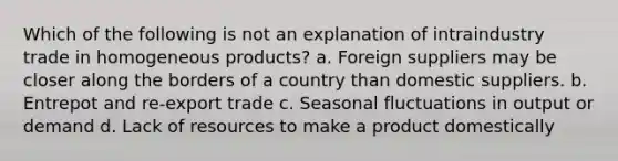 Which of the following is not an explanation of intraindustry trade in homogeneous products? a. Foreign suppliers may be closer along the borders of a country than domestic suppliers. b. Entrepot and re-export trade c. Seasonal fluctuations in output or demand d. Lack of resources to make a product domestically