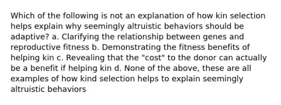 Which of the following is not an explanation of how kin selection helps explain why seemingly altruistic behaviors should be adaptive? a. Clarifying the relationship between genes and reproductive fitness b. Demonstrating the fitness benefits of helping kin c. Revealing that the "cost" to the donor can actually be a benefit if helping kin d. None of the above, these are all examples of how kind selection helps to explain seemingly altruistic behaviors