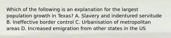 Which of the following is an explanation for the largest population growth in Texas? A. Slavery and indentured servitude B. Ineffective border control C. Urbanisation of metropolitan areas D. Increased emigration from other states in the US