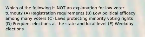 Which of the following is NOT an explanation for low voter turnout? (A) Registration requirements (B) Low political efficacy among many voters (C) Laws protecting minority voting rights (D) Frequent elections at the state and local level (E) Weekday elections