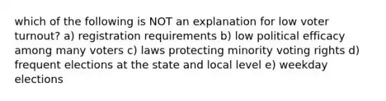 which of the following is NOT an explanation for low voter turnout? a) registration requirements b) low political efficacy among many voters c) laws protecting minority voting rights d) frequent elections at the state and local level e) weekday elections