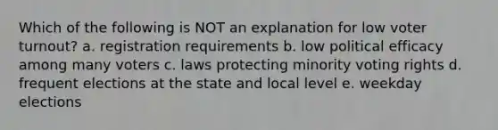 Which of the following is NOT an explanation for low voter turnout? a. registration requirements b. low political efficacy among many voters c. laws protecting minority voting rights d. frequent elections at the state and local level e. weekday elections