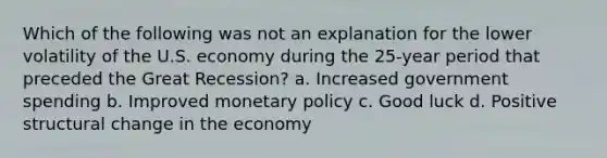 Which of the following was not an explanation for the lower volatility of the U.S. economy during the 25-year period that preceded the Great Recession? a. Increased government spending b. Improved monetary policy c. Good luck d. Positive structural change in the economy