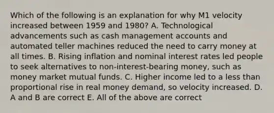 Which of the following is an explanation for why M1 velocity increased between 1959 and​ 1980? A. Technological advancements such as cash management accounts and automated teller machines reduced the need to carry money at all times. B. Rising inflation and nominal interest rates led people to seek alternatives to​ non-interest-bearing money, such as money market mutual funds. C. Higher income led to a less than proportional rise in real money​ demand, so velocity increased. D. A and B are correct E. All of the above are correct