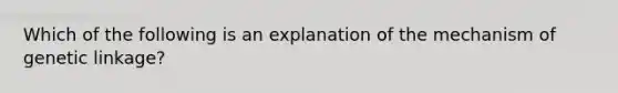 Which of the following is an explanation of the mechanism of genetic linkage?