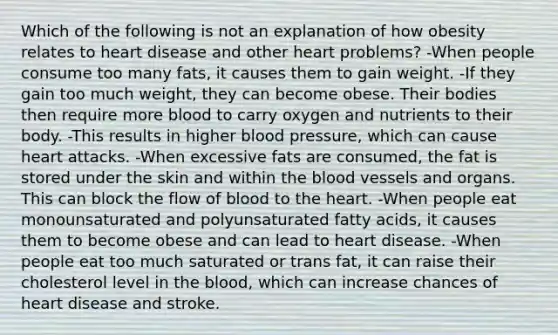 Which of the following is not an explanation of how obesity relates to heart disease and other heart problems? -When people consume too many fats, it causes them to gain weight. -If they gain too much weight, they can become obese. Their bodies then require more blood to carry oxygen and nutrients to their body. -This results in higher blood pressure, which can cause heart attacks. -When excessive fats are consumed, the fat is stored under the skin and within the blood vessels and organs. This can block the flow of blood to the heart. -When people eat monounsaturated and polyunsaturated fatty acids, it causes them to become obese and can lead to heart disease. -When people eat too much saturated or trans fat, it can raise their cholesterol level in the blood, which can increase chances of heart disease and stroke.