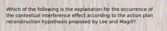 Which of the following is the explanation for the occurrence of the contextual interference effect according to the action plan reconstruction hypothesis proposed by Lee and Magill?