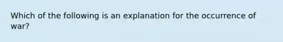 Which of the following is an explanation for the occurrence of war?