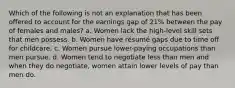 Which of the following is not an explanation that has been offered to account for the earnings gap of 21% between the pay of females and males? a. Women lack the high-level skill sets that men possess. b. Women have résumé gaps due to time off for childcare. c. Women pursue lower-paying occupations than men pursue. d. Women tend to negotiate less than men and when they do negotiate, women attain lower levels of pay than men do.