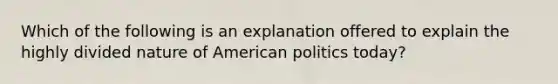 Which of the following is an explanation offered to explain the highly divided nature of American politics today?