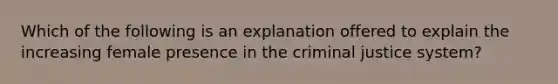 Which of the following is an explanation offered to explain the increasing female presence in the criminal justice system?