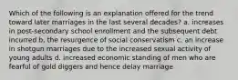 Which of the following is an explanation offered for the trend toward later marriages in the last several decades? a. increases in post-secondary school enrollment and the subsequent debt incurred b. the resurgence of social conservatism c. an increase in shotgun marriages due to the increased sexual activity of young adults d. increased economic standing of men who are fearful of gold diggers and hence delay marriage