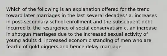 Which of the following is an explanation offered for the trend toward later marriages in the last several decades? a. increases in post-secondary school enrollment and the subsequent debt incurred b. the resurgence of social conservatism c. an increase in shotgun marriages due to the increased sexual activity of young adults d. increased economic standing of men who are fearful of gold diggers and hence delay marriage