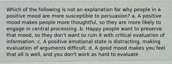 Which of the following is not an explanation for why people in a positive mood are more susceptible to persuasion? a. A positive mood makes people more thoughtful, so they are more likely to engage in central processing. b. Happy people want to preserve that mood, so they don't want to ruin it with critical evaluation of information. c. A positive emotional state is distracting, making evaluation of arguments difficult. d. A good mood makes you feel that all is well, and you don't work as hard to evaluate