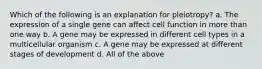 Which of the following is an explanation for pleiotropy? a. The expression of a single gene can affect cell function in more than one way b. A gene may be expressed in different cell types in a multicellular organism c. A gene may be expressed at different stages of development d. All of the above