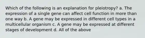 Which of the following is an explanation for pleiotropy? a. The expression of a single gene can affect cell function in more than one way b. A gene may be expressed in different cell types in a multicellular organism c. A gene may be expressed at different stages of development d. All of the above