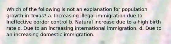 Which of the following is not an explanation for population growth in Texas? a. Increasing illegal immigration due to Ineffective border control b. Natural increase due to a high birth rate c. Due to an increasing international immigration. d. Due to an increasing domestic immigration.