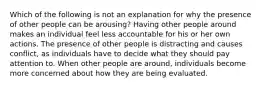 Which of the following is not an explanation for why the presence of other people can be arousing? Having other people around makes an individual feel less accountable for his or her own actions. The presence of other people is distracting and causes conflict, as individuals have to decide what they should pay attention to. When other people are around, individuals become more concerned about how they are being evaluated.