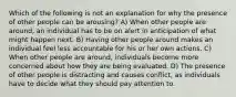 Which of the following is not an explanation for why the presence of other people can be arousing? A) When other people are around, an individual has to be on alert in anticipation of what might happen next. B) Having other people around makes an individual feel less accountable for his or her own actions. C) When other people are around, individuals become more concerned about how they are being evaluated. D) The presence of other people is distracting and causes conflict, as individuals have to decide what they should pay attention to.