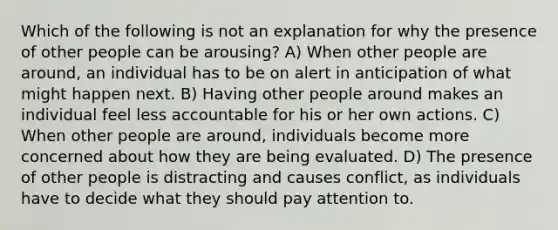 Which of the following is not an explanation for why the presence of other people can be arousing? A) When other people are around, an individual has to be on alert in anticipation of what might happen next. B) Having other people around makes an individual feel less accountable for his or her own actions. C) When other people are around, individuals become more concerned about how they are being evaluated. D) The presence of other people is distracting and causes conflict, as individuals have to decide what they should pay attention to.