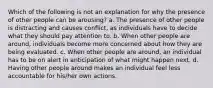 Which of the following is not an explanation for why the presence of other people can be arousing? a. The presence of other people is distracting and causes conflict, as individuals have to decide what they should pay attention to. b. When other people are around, individuals become more concerned about how they are being evaluated. c. When other people are around, an individual has to be on alert in anticipation of what might happen next. d. Having other people around makes an individual feel less accountable for his/her own actions.