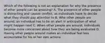 Which of the following is not an explanation for why the presence of other people can be arousing? A. The presence of other people is distracting and causes conflict, as individuals have to decide what they should pay attention to B. Whe other people are around, an individual has to be on alert in anticipation of what might happen next C. When other people are around, individuals become more concerned about how they are being evaluated D. Having other people around makes an individual feel less accountable for his or her own actions