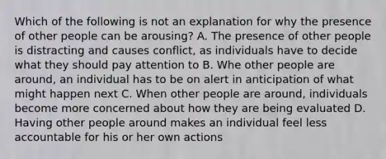 Which of the following is not an explanation for why the presence of other people can be arousing? A. The presence of other people is distracting and causes conflict, as individuals have to decide what they should pay attention to B. Whe other people are around, an individual has to be on alert in anticipation of what might happen next C. When other people are around, individuals become more concerned about how they are being evaluated D. Having other people around makes an individual feel less accountable for his or her own actions