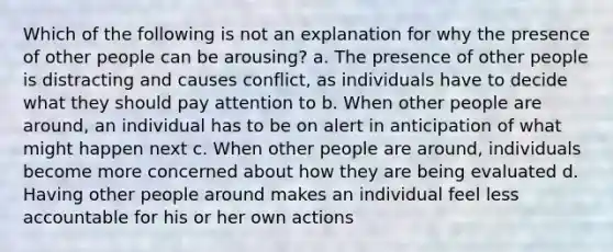 Which of the following is not an explanation for why the presence of other people can be arousing? a. The presence of other people is distracting and causes conflict, as individuals have to decide what they should pay attention to b. When other people are around, an individual has to be on alert in anticipation of what might happen next c. When other people are around, individuals become more concerned about how they are being evaluated d. Having other people around makes an individual feel less accountable for his or her own actions