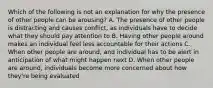 Which of the following is not an explanation for why the presence of other people can be arousing? A. The presence of other people is distracting and causes conflict, as individuals have to decide what they should pay attention to B. Having other people around makes an individual feel less accountable for their actions C. When other people are around, and individual has to be alert in anticipation of what might happen next D. When other people are around, individuals become more concerned about how they're being evaluated