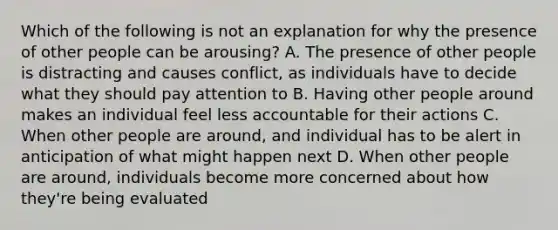 Which of the following is not an explanation for why the presence of other people can be arousing? A. The presence of other people is distracting and causes conflict, as individuals have to decide what they should pay attention to B. Having other people around makes an individual feel less accountable for their actions C. When other people are around, and individual has to be alert in anticipation of what might happen next D. When other people are around, individuals become more concerned about how they're being evaluated