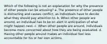 Which of the following is not an explanation for why the presence of other people can be arousing? a. The presence of other people is distracting and causes conflict, as individuals have to decide what they should pay attention to. b. When other people are around, an individual has to be on alert in anticipation of what might happen next. c. When other people are around, individuals become more concerned about how they are being evaluated. d. Having other people around makes an individual feel less accountable for his or her own actions.