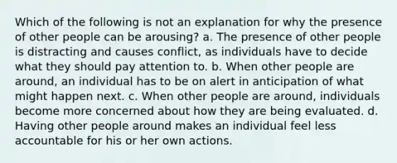 Which of the following is not an explanation for why the presence of other people can be arousing? a. The presence of other people is distracting and causes conflict, as individuals have to decide what they should pay attention to. b. When other people are around, an individual has to be on alert in anticipation of what might happen next. c. When other people are around, individuals become more concerned about how they are being evaluated. d. Having other people around makes an individual feel less accountable for his or her own actions.