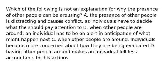 Which of the following is not an explanation for why the presence of other people can be arousing? A. the presence of other people is distracting and causes conflict, as individuals have to decide what the should pay attention to B. when other people are around, an individual has to be on alert in anticipation of what might happen next C. when other people are around, individuals become more concerned about how they are being evaluated D. having other people around makes an individual fell less accountable for his actions