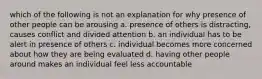 which of the following is not an explanation for why presence of other people can be arousing a. presence of others is distracting, causes conflict and divided attention b. an individual has to be alert in presence of others c. individual becomes more concerned about how they are being evaluated d. having other people around makes an individual feel less accountable