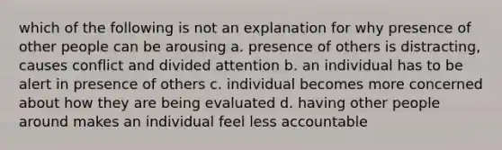 which of the following is not an explanation for why presence of other people can be arousing a. presence of others is distracting, causes conflict and divided attention b. an individual has to be alert in presence of others c. individual becomes more concerned about how they are being evaluated d. having other people around makes an individual feel less accountable