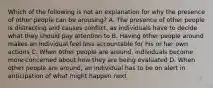 Which of the following is not an explanation for why the presence of other people can be arousing? A. The presence of other people is distracting and causes conflict, as individuals have to decide what they should pay attention to B. Having other people around makes an individual feel less accountable for his or her own actions C. When other people are around, individuals become more concerned about how they are being evaluated D. When other people are around, an individual has to be on alert in anticipation of what might happen next