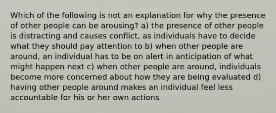 Which of the following is not an explanation for why the presence of other people can be arousing? a) the presence of other people is distracting and causes conflict, as individuals have to decide what they should pay attention to b) when other people are around, an individual has to be on alert in anticipation of what might happen next c) when other people are around, individuals become more concerned about how they are being evaluated d) having other people around makes an individual feel less accountable for his or her own actions