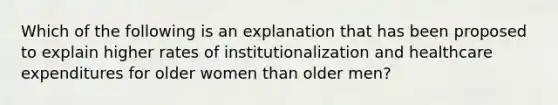 Which of the following is an explanation that has been proposed to explain higher rates of institutionalization and healthcare expenditures for older women than older men?