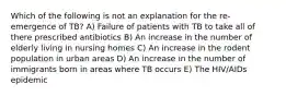 Which of the following is not an explanation for the re-emergence of TB? A) Failure of patients with TB to take all of there prescribed antibiotics B) An increase in the number of elderly living in nursing homes C) An increase in the rodent population in urban areas D) An increase in the number of immigrants born in areas where TB occurs E) The HIV/AIDs epidemic