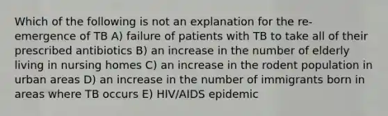 Which of the following is not an explanation for the re-emergence of TB A) failure of patients with TB to take all of their prescribed antibiotics B) an increase in the number of elderly living in nursing homes C) an increase in the rodent population in urban areas D) an increase in the number of immigrants born in areas where TB occurs E) HIV/AIDS epidemic