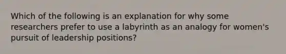 Which of the following is an explanation for why some researchers prefer to use a labyrinth as an analogy for women's pursuit of leadership positions?