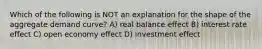 Which of the following is NOT an explanation for the shape of the aggregate demand curve? A) real balance effect B) interest rate effect C) open economy effect D) investment effect