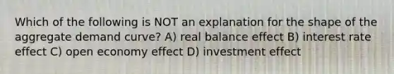 Which of the following is NOT an explanation for the shape of the aggregate demand curve? A) real balance effect B) interest rate effect C) open economy effect D) investment effect