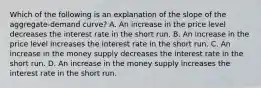 Which of the following is an explanation of the slope of the aggregate-demand curve? A. An increase in the price level decreases the interest rate in the short run. B. An increase in the price level increases the interest rate in the short run. C. An increase in the money supply decreases the interest rate in the short run. D. An increase in the money supply increases the interest rate in the short run.