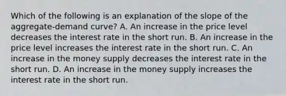 Which of the following is an explanation of the slope of the aggregate-demand curve? A. An increase in the price level decreases the interest rate in the short run. B. An increase in the price level increases the interest rate in the short run. C. An increase in the money supply decreases the interest rate in the short run. D. An increase in the money supply increases the interest rate in the short run.