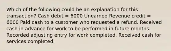 Which of the following could be an explanation for this transaction? Cash debit = 6000 Unearned Revenue credit = 6000 Paid cash to a customer who requested a refund. Received cash in advance for work to be performed in future months. Recorded adjusting entry for work completed. Received cash for services completed.