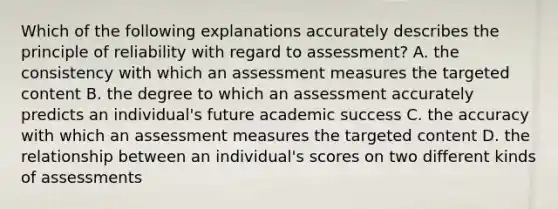 Which of the following explanations accurately describes the principle of reliability with regard to assessment? A. the consistency with which an assessment measures the targeted content B. the degree to which an assessment accurately predicts an individual's future academic success C. the accuracy with which an assessment measures the targeted content D. the relationship between an individual's scores on two different kinds of assessments