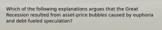 Which of the following explanations argues that the Great Recession resulted from asset-price bubbles caused by euphoria and debt-fueled speculation?