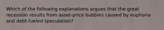 Which of the following explanations argues that the great recession results from asset-price bubbles caused by euphoria and debt-fueled speculation?