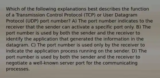 Which of the following explanations best describes the function of a Transmission Control Protocol (TCP) or User Datagram Protocol (UDP) port number? A) The port number indicates to the receiver that the sender can activate a specific port only. B) The port number is used by both the sender and the receiver to identify the application that generated the information in the datagram. C) The port number is used only by the receiver to indicate the application process running on the sender. D) The port number is used by both the sender and the receiver to negotiate a well-known server port for the communicating processes.